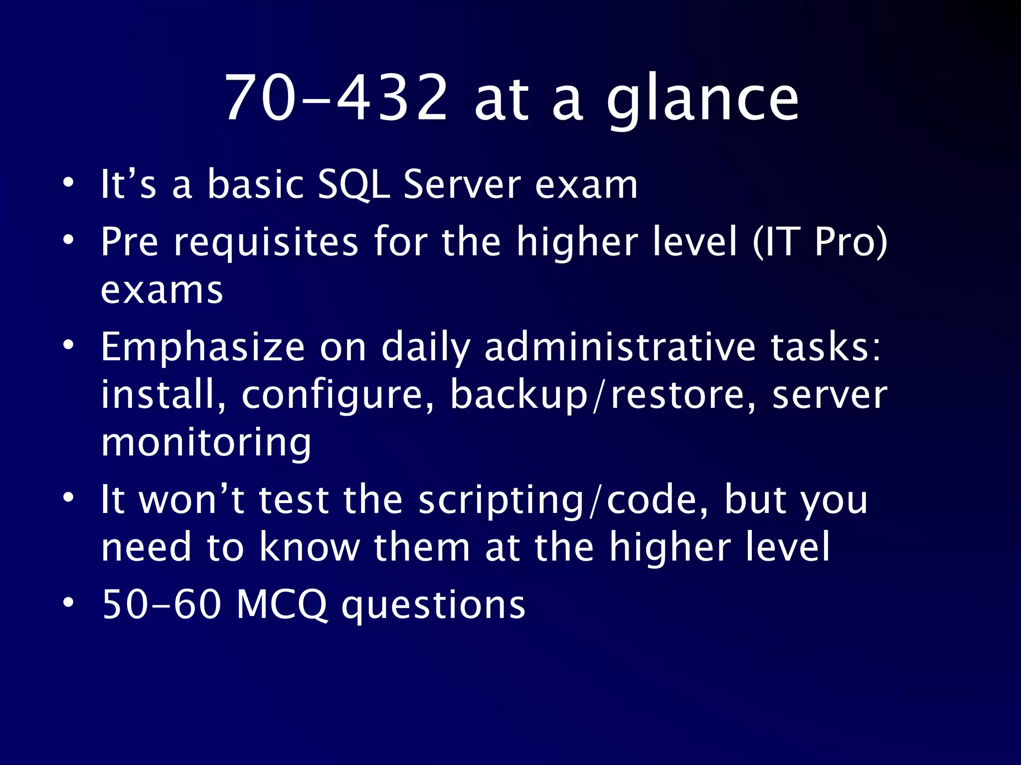 70-432 at a glance It’s a basic SQL Server exam Pre requisites for the higher level (IT Pro) exams Emphasize on daily administrative tasks: install, configure, backup/restore, server monitoring It won’t test the scripting/code, but you need to know them at the higher level 50-60 MCQ questions 