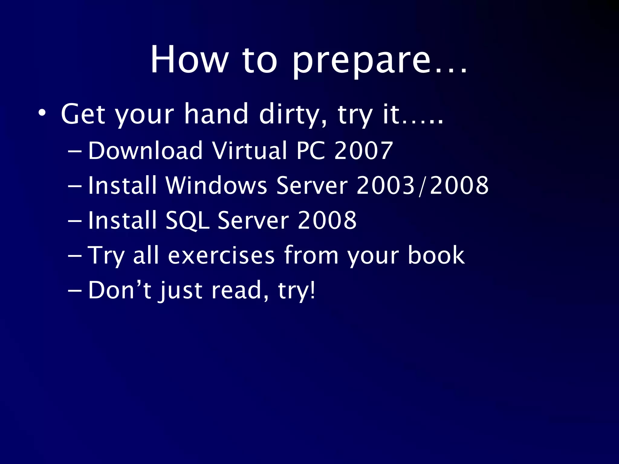 How to prepare… Get your hand dirty, try it….. Download Virtual PC 2007 Install Windows Server 2003/2008 Install SQL Server 2008 Try all exercises from your book Don’t just read, try! 