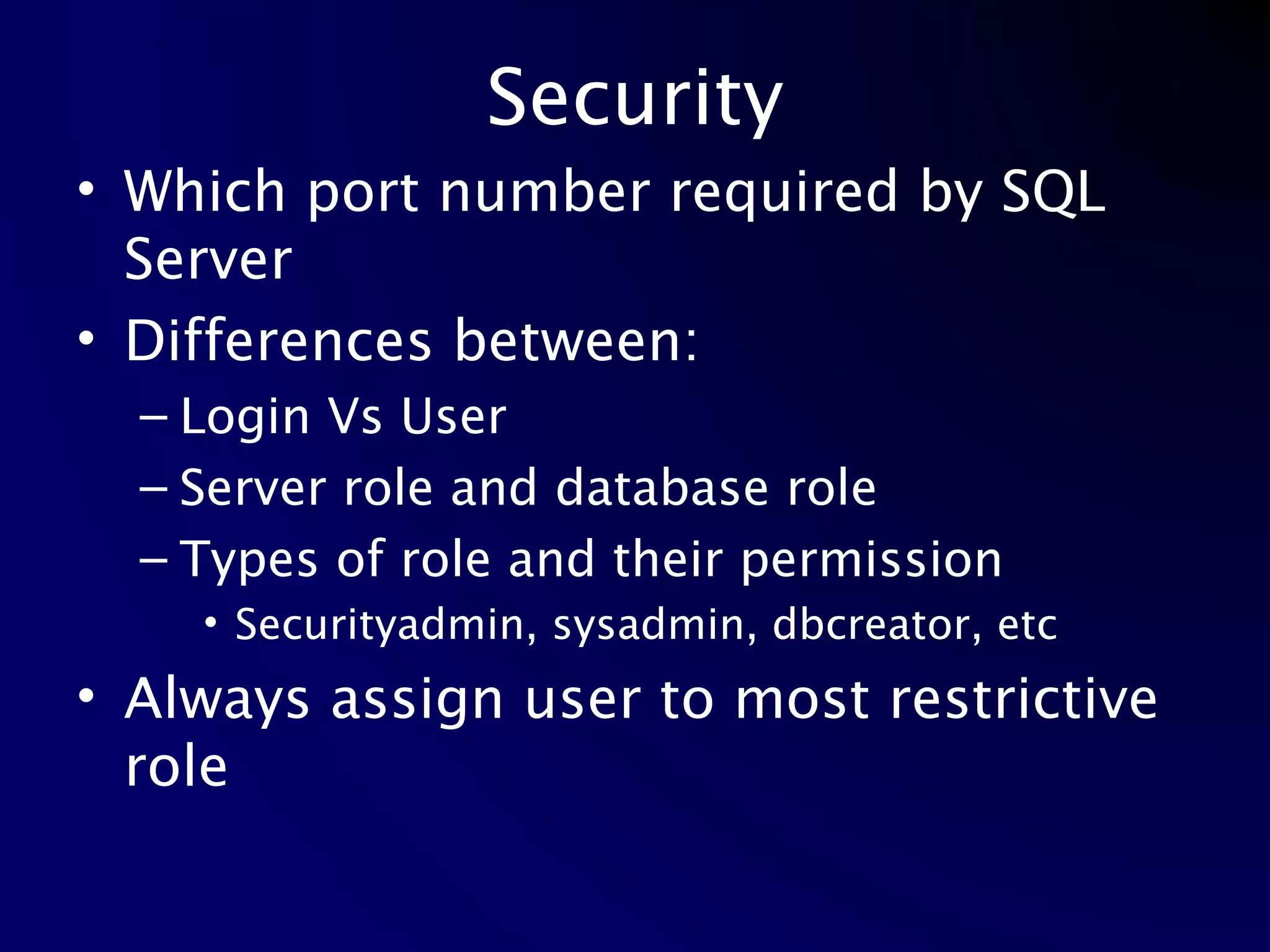Security Which port number required by SQL Server Differences between: Login Vs User Server role and database role Types of role and their permission Securityadmin, sysadmin, dbcreator, etc Always assign user to most restrictive role 