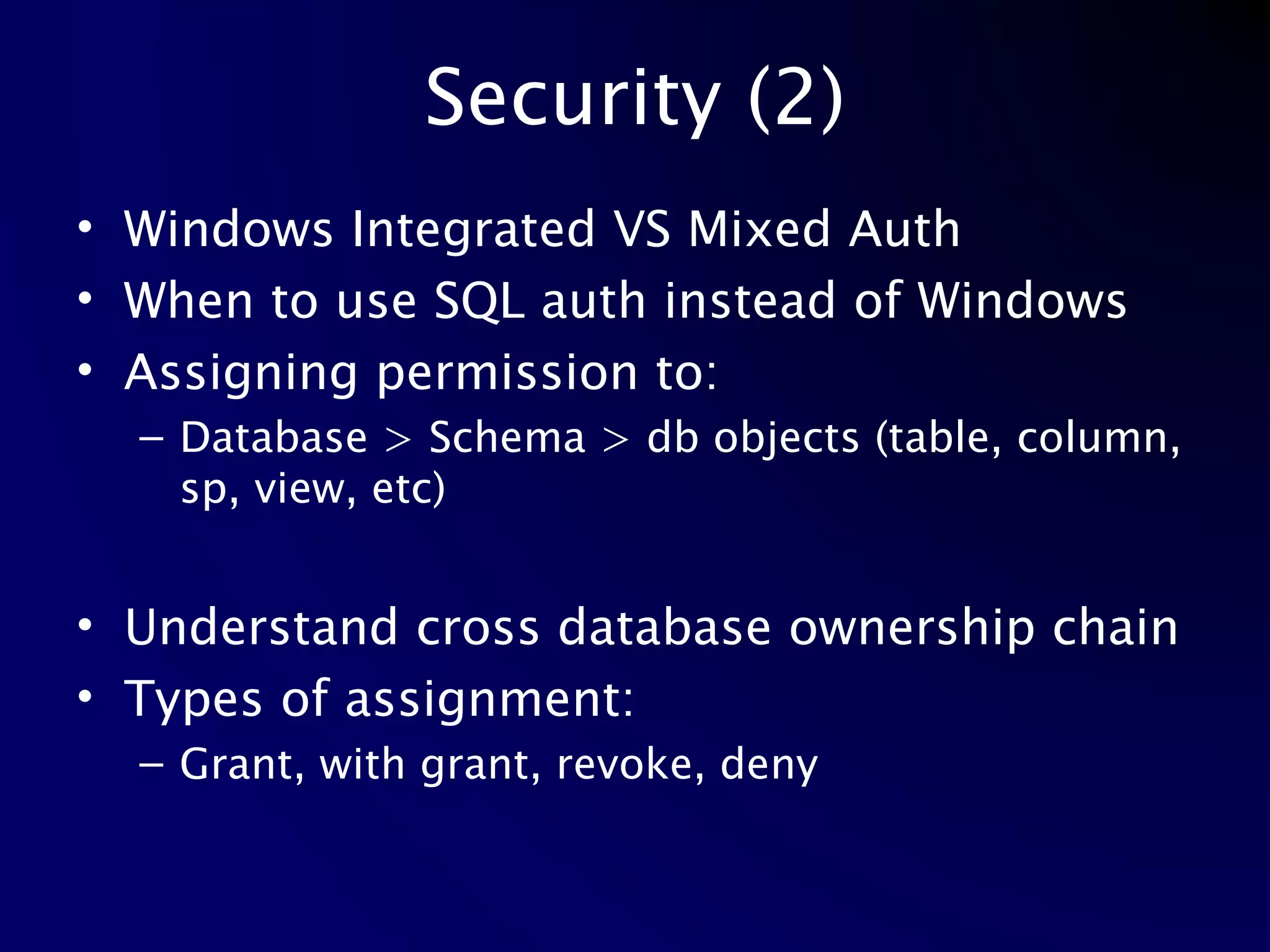 Security (2) Windows Integrated VS Mixed Auth When to use SQL auth instead of Windows Assigning permission to: Database > Schema > db objects (table, column, sp, view, etc) Understand cross database ownership chain Types of assignment: Grant, with grant, revoke, deny 