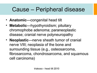 Cause – Peripheral disease
• Anatomic—congenital head tilt
• Metabolic—hypothyroidism; pituitary
chromophobe adenoma; paraneoplastic
disease; cranial nerve polyneuropathy
• Neoplastic—nerve sheath tumor of cranial
nerve VIII; neoplasia of the bone and
surrounding tissue (e.g., osteosarcoma,
fibrosarcoma, chondrosarcoma, and squamous
cell carcinoma)
triakoso - head tilt 2010

 