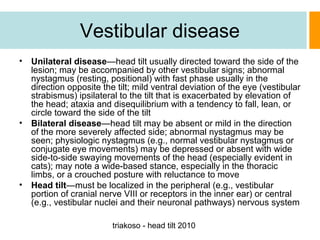 Vestibular disease
•

Unilateral disease—head tilt usually directed toward the side of the
lesion; may be accompanied by other vestibular signs; abnormal
nystagmus (resting, positional) with fast phase usually in the
direction opposite the tilt; mild ventral deviation of the eye (vestibular
strabismus) ipsilateral to the tilt that is exacerbated by elevation of
the head; ataxia and disequilibrium with a tendency to fall, lean, or
circle toward the side of the tilt
• Bilateral disease—head tilt may be absent or mild in the direction
of the more severely affected side; abnormal nystagmus may be
seen; physiologic nystagmus (e.g., normal vestibular nystagmus or
conjugate eye movements) may be depressed or absent with wide
side-to-side swaying movements of the head (especially evident in
cats); may note a wide-based stance, especially in the thoracic
limbs, or a crouched posture with reluctance to move
• Head tilt—must be localized in the peripheral (e.g., vestibular
portion of cranial nerve VIII or receptors in the inner ear) or central
(e.g., vestibular nuclei and their neuronal pathways) nervous system
triakoso - head tilt 2010

 
