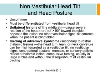 Non Vestibular Head Tilt
and Head Posture
• Uncommon
• Must be differentiated from vestibular head tilt
• Unilateral lesions of the midbrain—cause severe
rotation of the head (rare) of > 90° toward the side
opposite the lesion; no other vestibular signs; tilt corrects
when the patient is blindfolded
• Circling of adversive syndrome (secondary to rostral
thalamic lesions)—the head turn, lean, or neck curvature
can be misinterpreted as a vestibular tilt; no vestibular
signs; contralateral postural, menace, or sensory deficits
reflect a thalamic lesion; compulsive turning, usually in
large circles and without the disequilibrium of vestibular
circling
triakoso - head tilt 2010

 