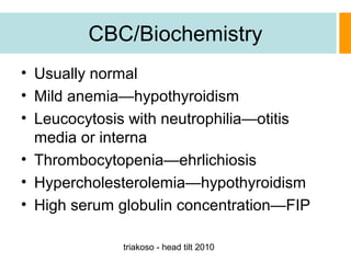CBC/Biochemistry
• Usually normal
• Mild anemia—hypothyroidism
• Leucocytosis with neutrophilia—otitis
media or interna
• Thrombocytopenia—ehrlichiosis
• Hypercholesterolemia—hypothyroidism
• High serum globulin concentration—FIP
triakoso - head tilt 2010

 
