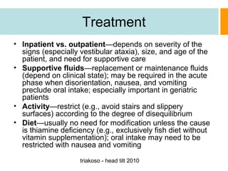 Treatment
• Inpatient vs. outpatient—depends on severity of the
signs (especially vestibular ataxia), size, and age of the
patient, and need for supportive care
• Supportive fluids—replacement or maintenance fluids
(depend on clinical state); may be required in the acute
phase when disorientation, nausea, and vomiting
preclude oral intake; especially important in geriatric
patients
• Activity—restrict (e.g., avoid stairs and slippery
surfaces) according to the degree of disequilibrium
• Diet—usually no need for modification unless the cause
is thiamine deficiency (e.g., exclusively fish diet without
vitamin supplementation); oral intake may need to be
restricted with nausea and vomiting
triakoso - head tilt 2010

 