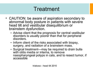 Treatment
• CAUTION: be aware of aspiration secondary to
abnormal body posture in patients with severe
head tilt and vestibular disequilibrium or
brainstem dysfunction.
– Advise client that the prognosis for central vestibular
disorders is usually poorer than that for peripheral
disorders.
– Inform client of the risks associated with biopsy,
surgery, and radiation of a brainstem mass.
– Surgical treatment—may be required to drain bulla
with otitis media or interna, to remove
nasopharyngeal polyps in cats, and to resect tumor, if
accessible
triakoso - head tilt 2010

 