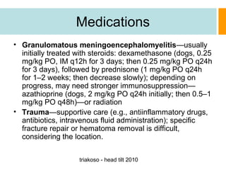 Medications
• Granulomatous meningoencephalomyelitis—usually
initially treated with steroids: dexamethasone (dogs, 0.25
mg/kg PO, IM q12h for 3 days; then 0.25 mg/kg PO q24h
for 3 days), followed by prednisone (1 mg/kg PO q24h
for 1–2 weeks; then decrease slowly); depending on
progress, may need stronger immunosuppression—
azathioprine (dogs, 2 mg/kg PO q24h initially; then 0.5–1
mg/kg PO q48h)—or radiation
• Trauma—supportive care (e.g., antiinflammatory drugs,
antibiotics, intravenous fluid administration); specific
fracture repair or hematoma removal is difficult,
considering the location.
triakoso - head tilt 2010

 