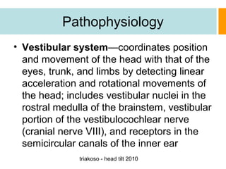 Pathophysiology
• Vestibular system—coordinates position
and movement of the head with that of the
eyes, trunk, and limbs by detecting linear
acceleration and rotational movements of
the head; includes vestibular nuclei in the
rostral medulla of the brainstem, vestibular
portion of the vestibulocochlear nerve
(cranial nerve VIII), and receptors in the
semicircular canals of the inner ear
triakoso - head tilt 2010

 