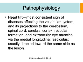 Pathophysiology
• Head tilt—most consistent sign of
diseases affecting the vestibular system
and its projections to the cerebellum,
spinal cord, cerebral cortex, reticular
formation, and extraocular eye muscles
via the medial longitudinal fasciculus;
usually directed toward the same side as
the lesion
triakoso - head tilt 2010

 