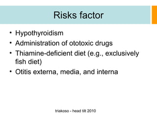 Risks factor
• Hypothyroidism
• Administration of ototoxic drugs
• Thiamine-deficient diet (e.g., exclusively
fish diet)
• Otitis externa, media, and interna

triakoso - head tilt 2010

 