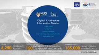 www.iss.nus.edu.sg
Digital Architecture
Information Session
19 Mar 2020
Tan Eng Tsze
Principal Consultant
Digital Strategy & Leadership Practice
[Total Slides = 42]
OVER
GRADUATE
ALUMNI6,250
OFFERING OVER
ENTERPRISE IT, INNOVATION
& LEADERSHIP PROGRAMMES
TRAINING OVER
135,000
DIGITAL LEADERS
& PROFESSIONALS150
© National University of Singapore. All Rights Reserved. 1
 