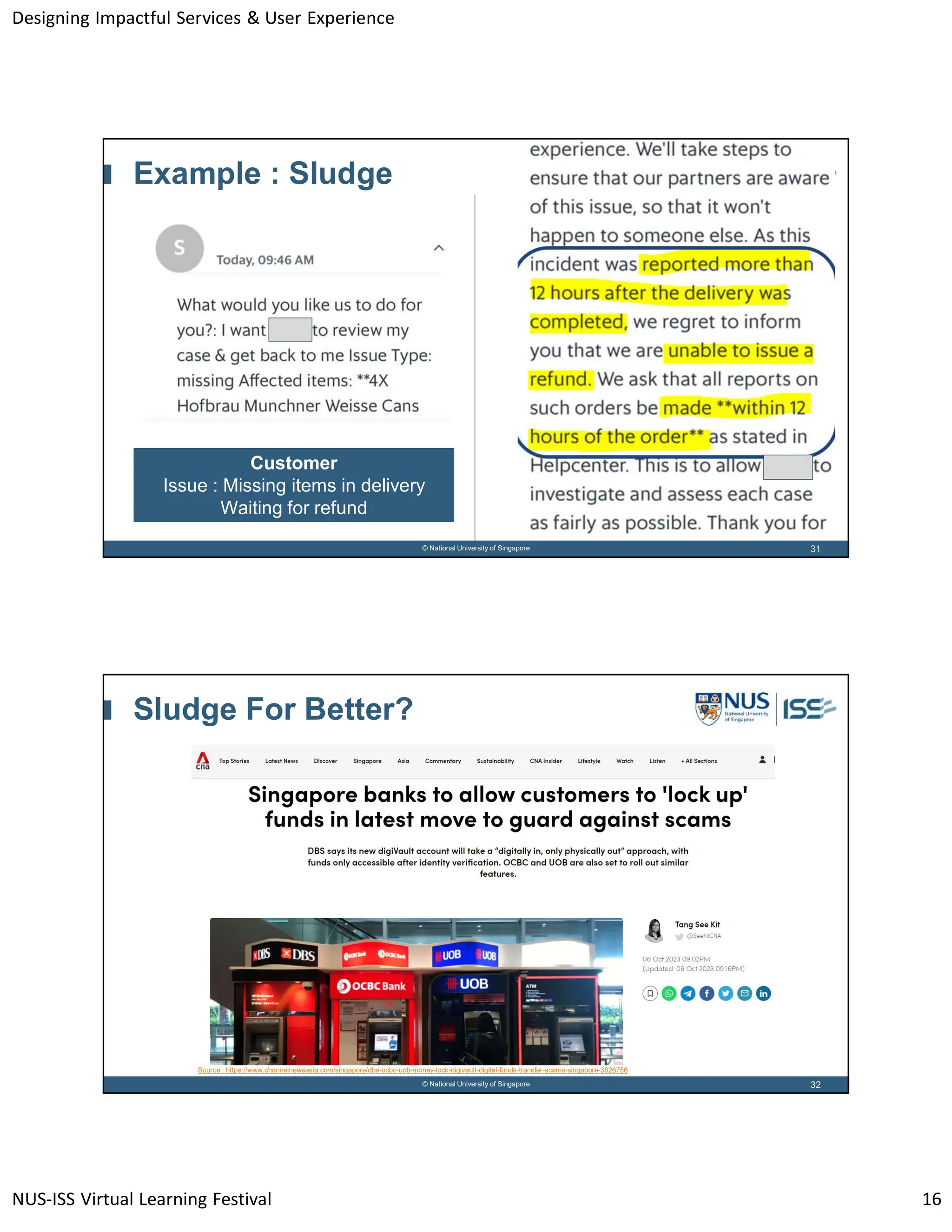 Designing Impactful Services & User Experience
NUS-ISS Virtual Learning Festival 16
31
© National University of Singapore
Example : Sludge
Customer
Issue : Missing items in delivery
Waiting for refund
32
© National University of Singapore
Sludge For Better?
Source : https://www.channelnewsasia.com/singapore/dbs-ocbc-uob-money-lock-digivault-digital-funds-transfer-scams-singapore-3826756
 