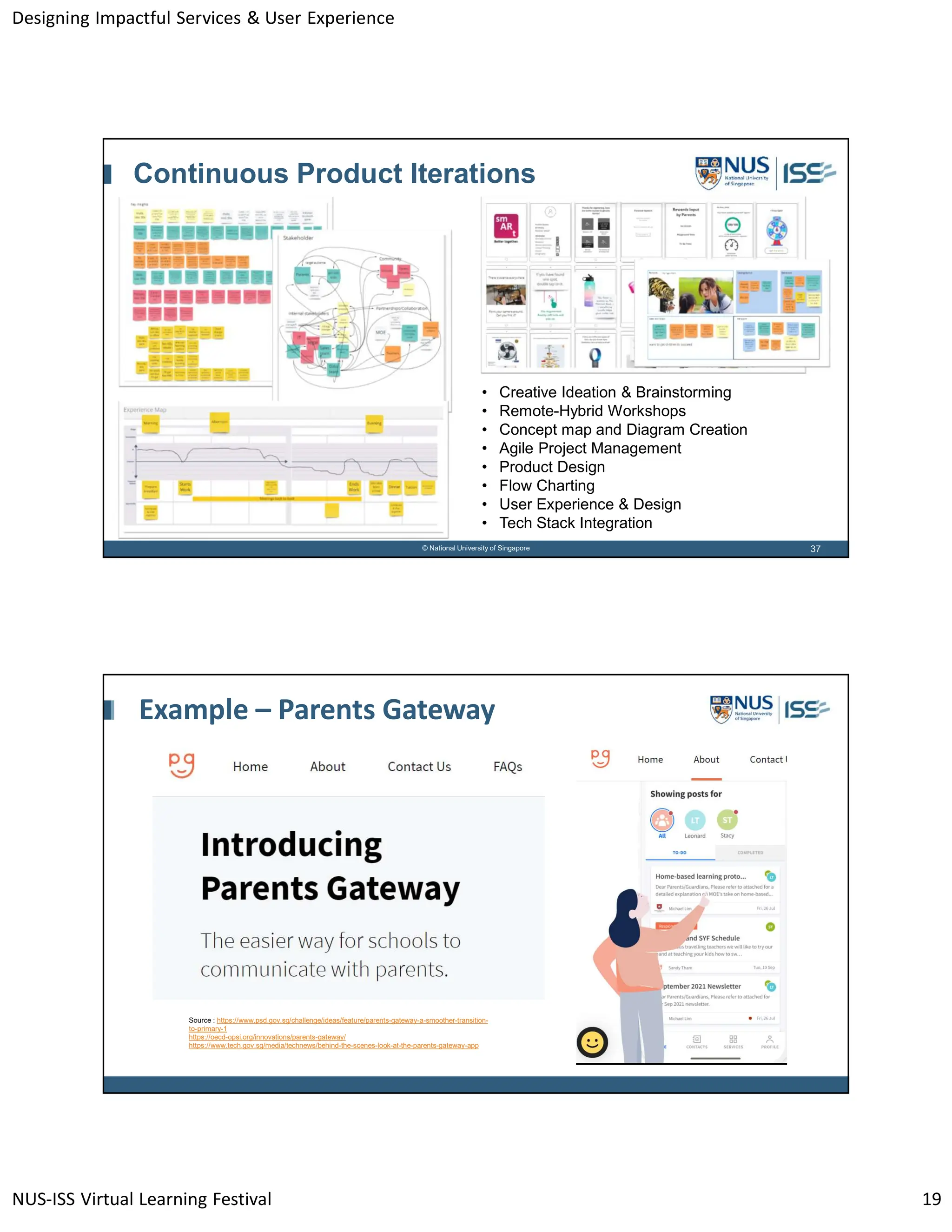 Designing Impactful Services & User Experience
NUS-ISS Virtual Learning Festival 19
37
© National University of Singapore
Continuous Product Iterations
• Creative Ideation & Brainstorming
• Remote-Hybrid Workshops
• Concept map and Diagram Creation
• Agile Project Management
• Product Design
• Flow Charting
• User Experience & Design
• Tech Stack Integration
Example – Parents Gateway
Source : https://www.psd.gov.sg/challenge/ideas/feature/parents-gateway-a-smoother-transition-
to-primary-1
https://oecd-opsi.org/innovations/parents-gateway/
https://www.tech.gov.sg/media/technews/behind-the-scenes-look-at-the-parents-gateway-app
 