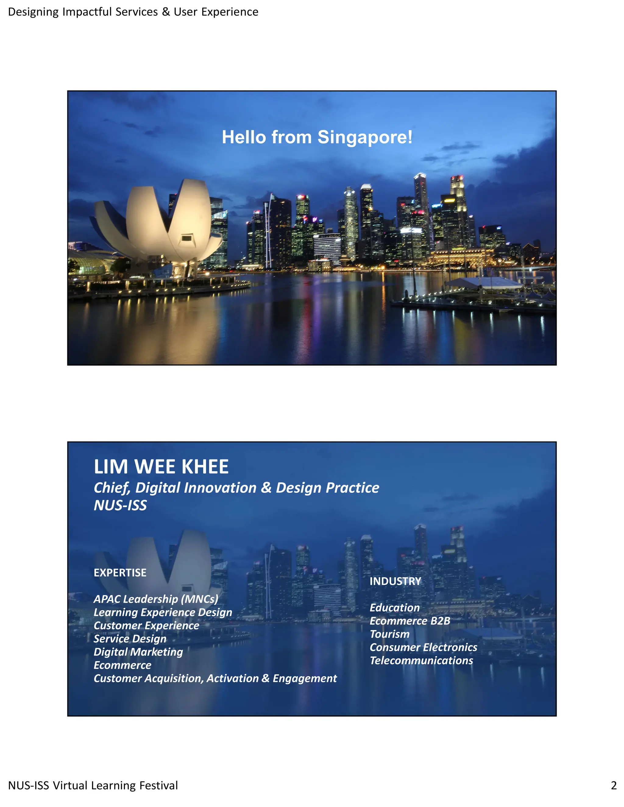 Designing Impactful Services & User Experience
NUS-ISS Virtual Learning Festival 2
3
© National University of Singapore
Singapore
Hello from Singapore!
4
© National University of Singapore
Singapore
LIM WEE KHEE
Chief, Digital Innovation & Design Practice
NUS-ISS
EXPERTISE
APAC Leadership (MNCs)
Learning Experience Design
Customer Experience
Service Design
Digital Marketing
Ecommerce
Customer Acquisition, Activation & Engagement
INDUSTRY
Education
Ecommerce B2B
Tourism
Consumer Electronics
Telecommunications
 