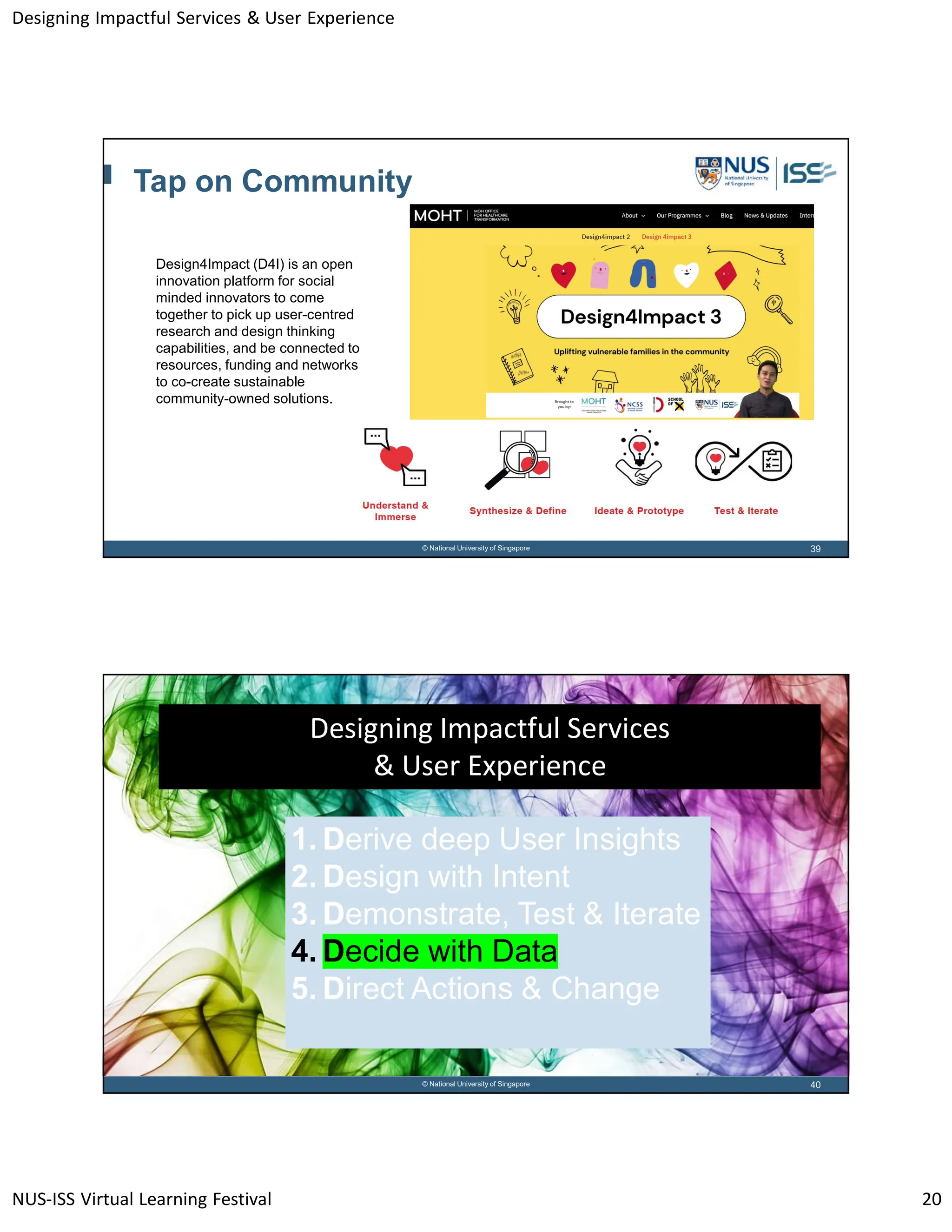Designing Impactful Services & User Experience
NUS-ISS Virtual Learning Festival 20
39
© National University of Singapore
Tap on Community
Design4Impact (D4I) is an open
innovation platform for social
minded innovators to come
together to pick up user-centred
research and design thinking
capabilities, and be connected to
resources, funding and networks
to co-create sustainable
community-owned solutions.
40
© National University of Singapore
Designing Impactful Services
& User Experience
1. Derive deep User Insights
2. Design with Intent
3. Demonstrate, Test & Iterate
4. Decide with Data
5. Direct Actions & Change
 