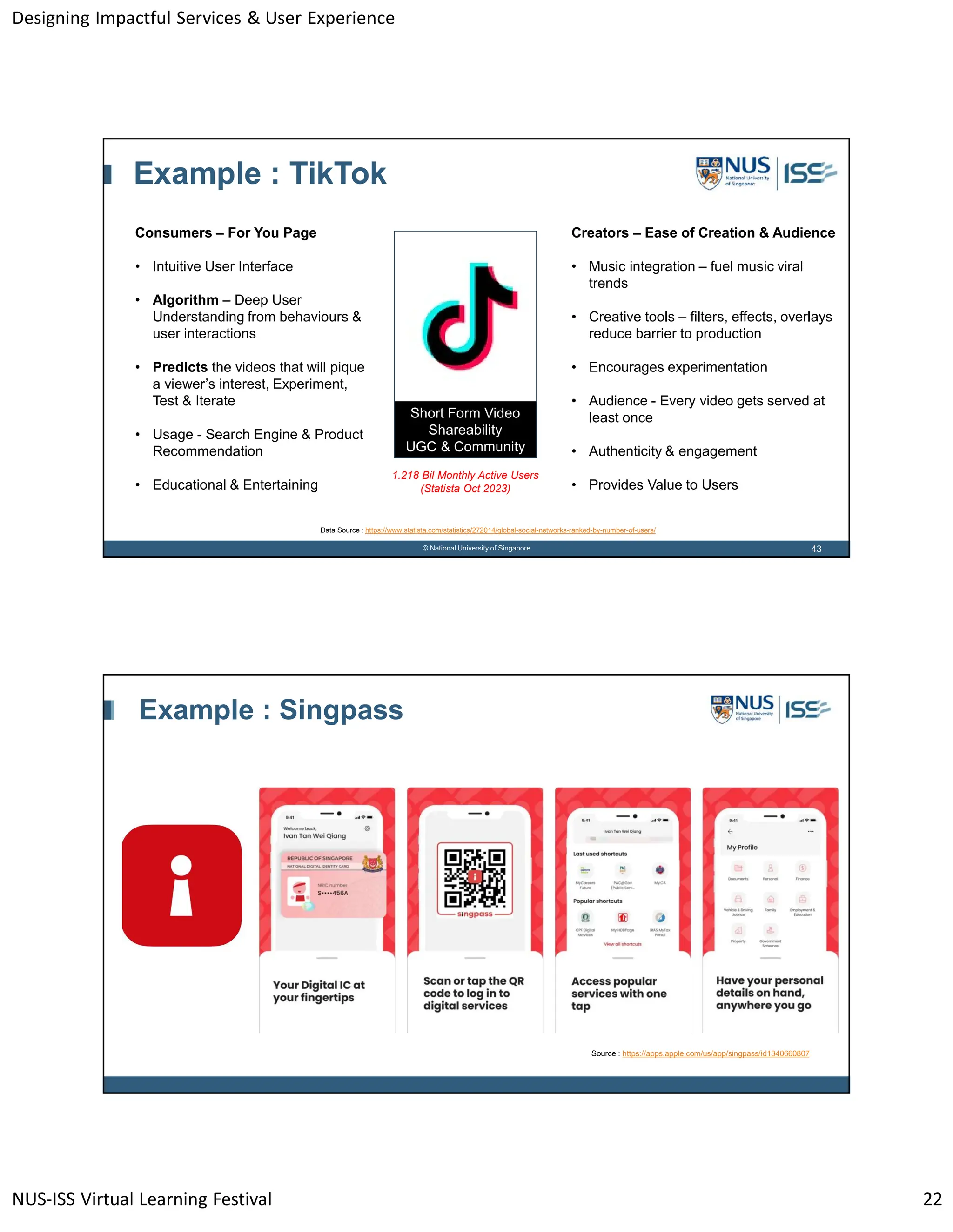 Designing Impactful Services & User Experience
NUS-ISS Virtual Learning Festival 22
43
© National University of Singapore
Example : TikTok
Consumers – For You Page
• Intuitive User Interface
• Algorithm – Deep User
Understanding from behaviours &
user interactions
• Predicts the videos that will pique
a viewer’s interest, Experiment,
Test & Iterate
• Usage - Search Engine & Product
Recommendation
• Educational & Entertaining
Creators – Ease of Creation & Audience
• Music integration – fuel music viral
trends
• Creative tools – filters, effects, overlays
reduce barrier to production
• Encourages experimentation
• Audience - Every video gets served at
least once
• Authenticity & engagement
• Provides Value to Users
Short Form Video
Shareability
UGC & Community
1.218 Bil Monthly Active Users
(Statista Oct 2023)
Data Source : https://www.statista.com/statistics/272014/global-social-networks-ranked-by-number-of-users/
Example : Singpass
Source : https://apps.apple.com/us/app/singpass/id1340660807
 