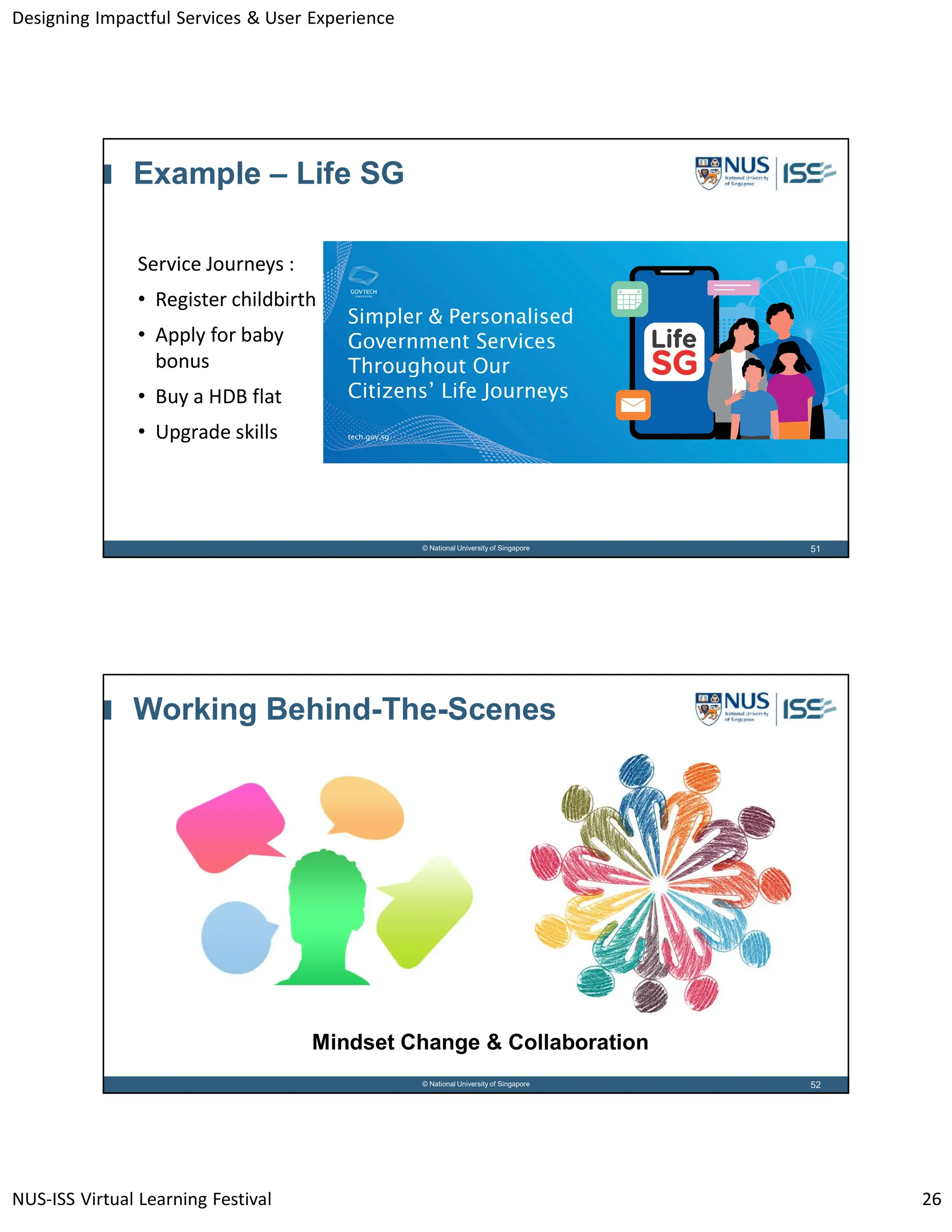Designing Impactful Services & User Experience
NUS-ISS Virtual Learning Festival 26
51
© National University of Singapore
Example – Life SG
Service Journeys :
• Register childbirth
• Apply for baby
bonus
• Buy a HDB flat
• Upgrade skills
52
© National University of Singapore
Working Behind-The-Scenes
Mindset Change & Collaboration
 