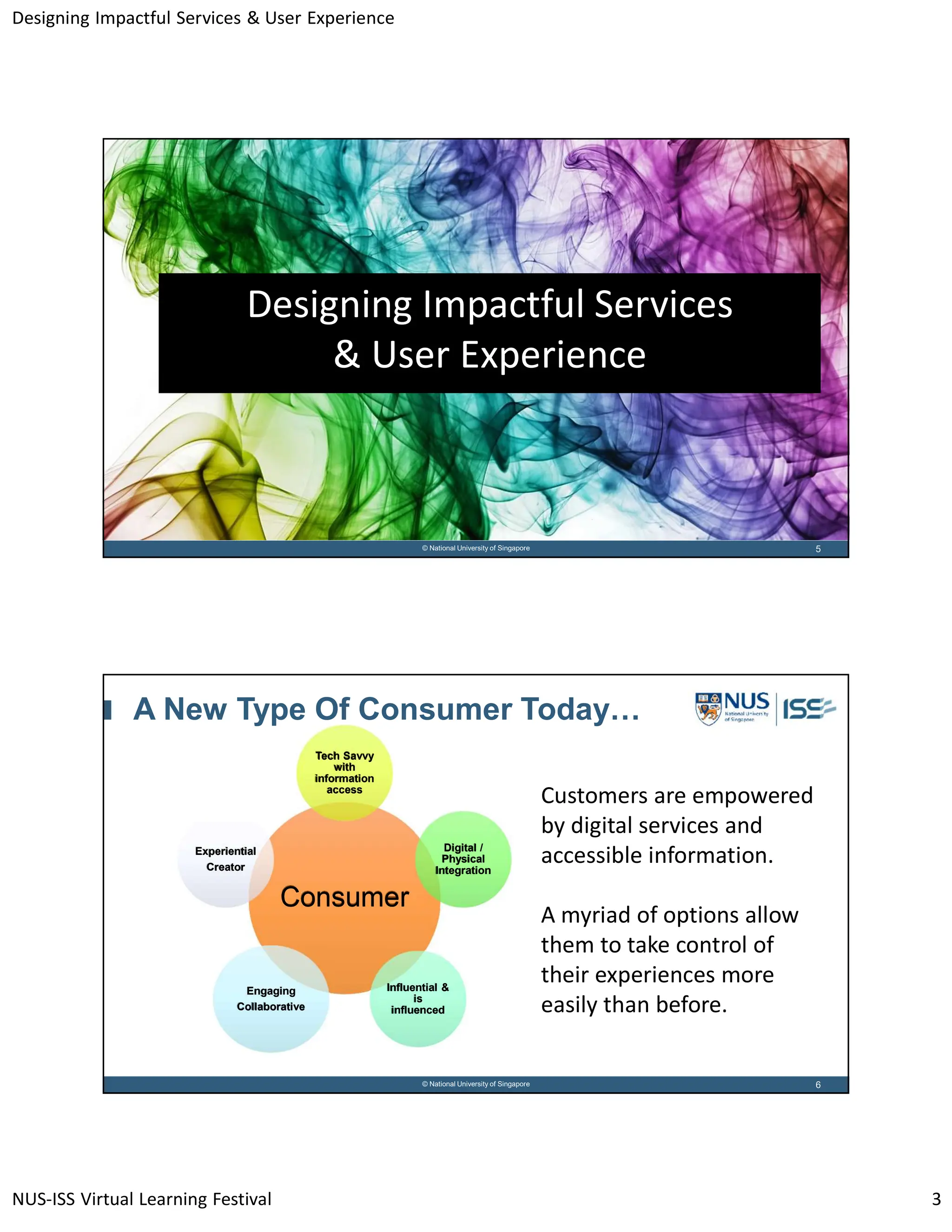 Designing Impactful Services & User Experience
NUS-ISS Virtual Learning Festival 3
5
© National University of Singapore
Designing Impactful Services
& User Experience
6
© National University of Singapore
A New Type Of Consumer Today…
Consumer
Consumer
Tech Savvy
with
information
access
Tech Savvy
with
information
access
Digital /
Physical
Integration
Digital /
Physical
Integration
Influential &
is
influenced
Influential &
is
influenced
Engaging
Collaborative
Engaging
Collaborative
Experiential
Creator
Experiential
Creator
Customers are empowered
by digital services and
accessible information.
A myriad of options allow
them to take control of
their experiences more
easily than before.
 