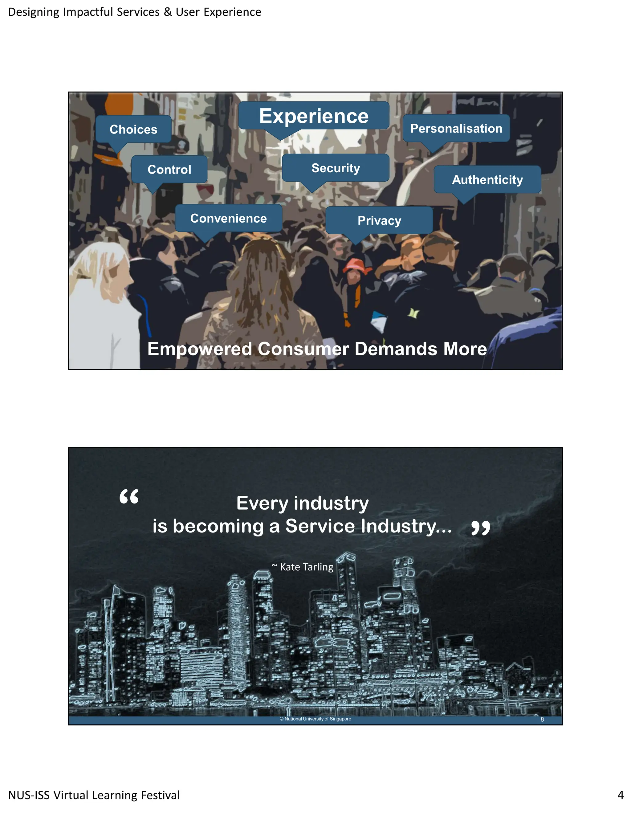 Designing Impactful Services & User Experience
NUS-ISS Virtual Learning Festival 4
7
© National University of Singapore
Empowered Consumer Demands More
Control
Choices
Convenience
Personalisation
Authenticity
Privacy
Security
Experience
8
© National University of Singapore
Singapore
Every industry
is becoming a Service Industry...
~ Kate Tarling
”
“
 