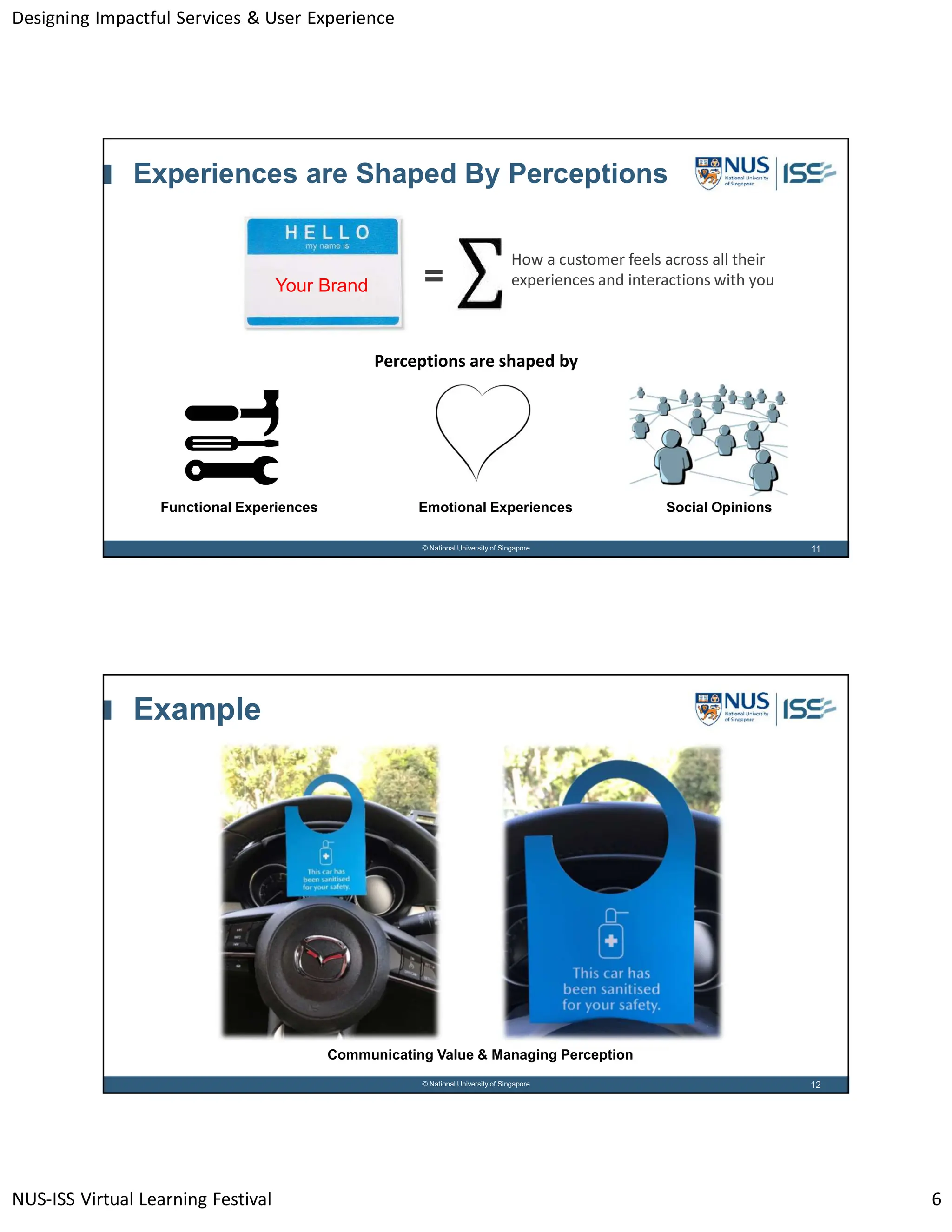 Designing Impactful Services & User Experience
NUS-ISS Virtual Learning Festival 6
11
© National University of Singapore
Experiences are Shaped By Perceptions
Perceptions are shaped by
How a customer feels across all their
experiences and interactions with you
=
Your Brand
Functional Experiences Emotional Experiences Social Opinions
12
© National University of Singapore
Example
Communicating Value & Managing Perception
 