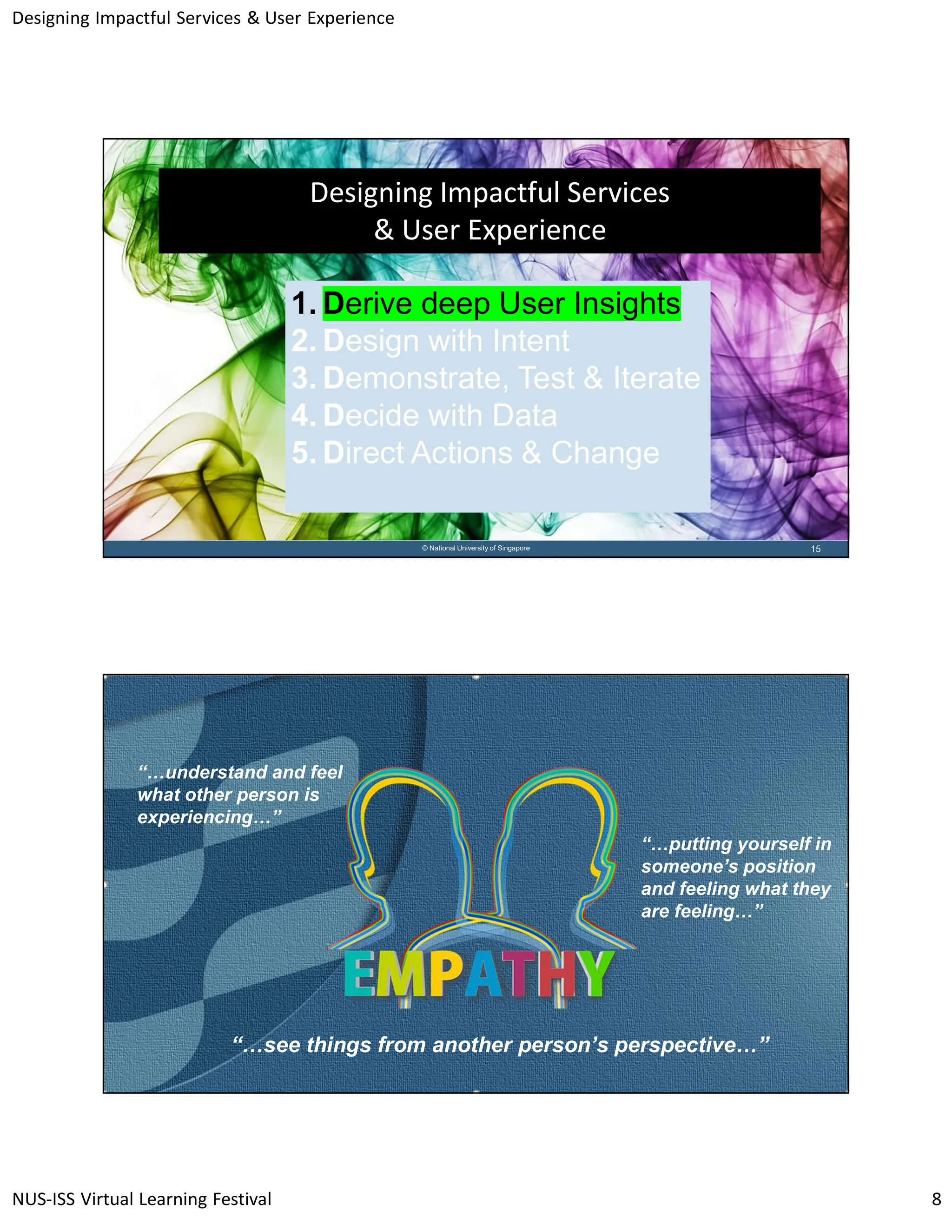Designing Impactful Services & User Experience
NUS-ISS Virtual Learning Festival 8
15
© National University of Singapore
Designing Impactful Services
& User Experience
1. Derive deep User Insights
2. Design with Intent
3. Demonstrate, Test & Iterate
4. Decide with Data
5. Direct Actions & Change
16
© National University of Singapore
“…understand and feel
what other person is
experiencing…”
“…see things from another person’s perspective…”
“…putting yourself in
someone’s position
and feeling what they
are feeling…”
 