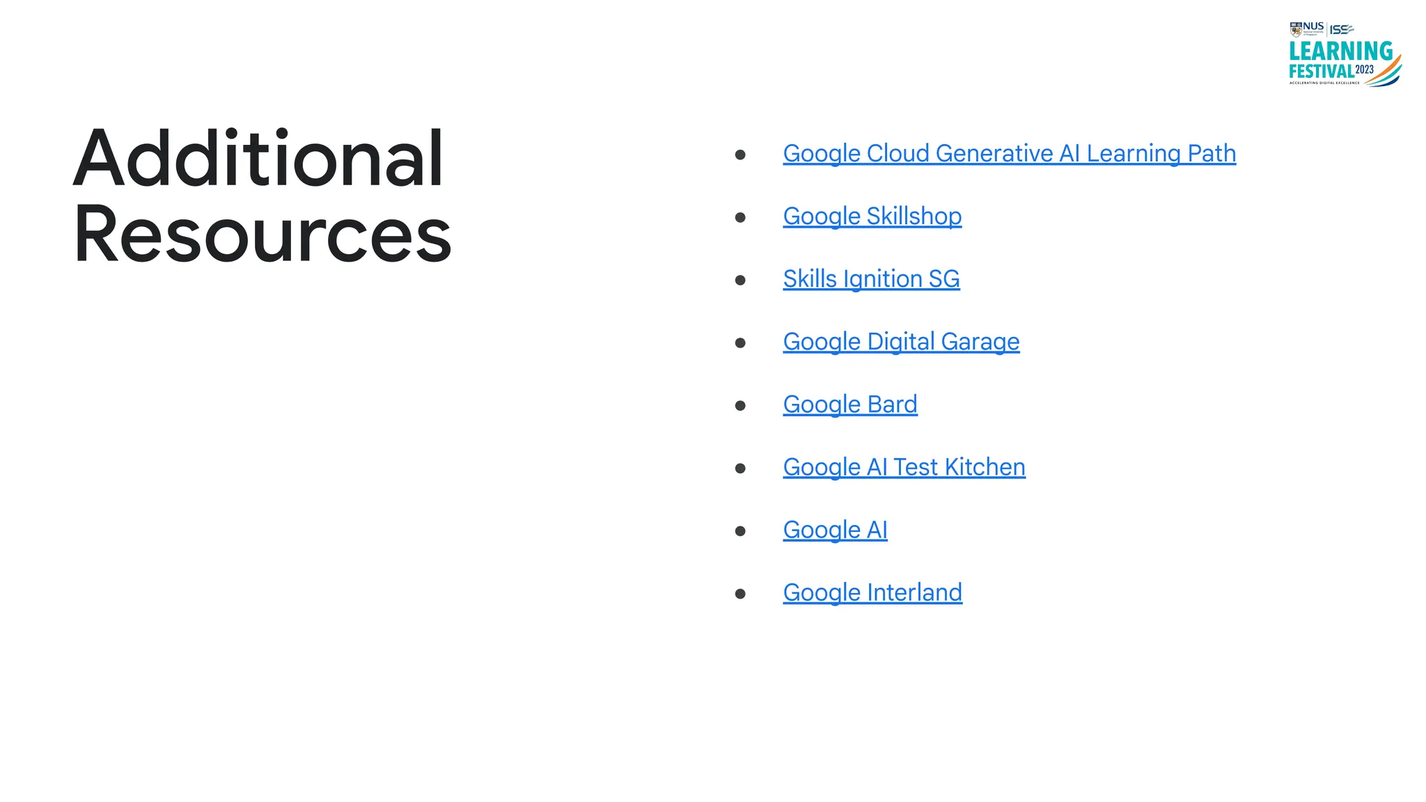 ● Google Cloud Generative AI Learning Path
● Google Skillshop
● Skills Ignition SG
● Google Digital Garage
● Google Bard
● Google AI Test Kitchen
● Google AI
● Google Interland
Additional
Resources
 
