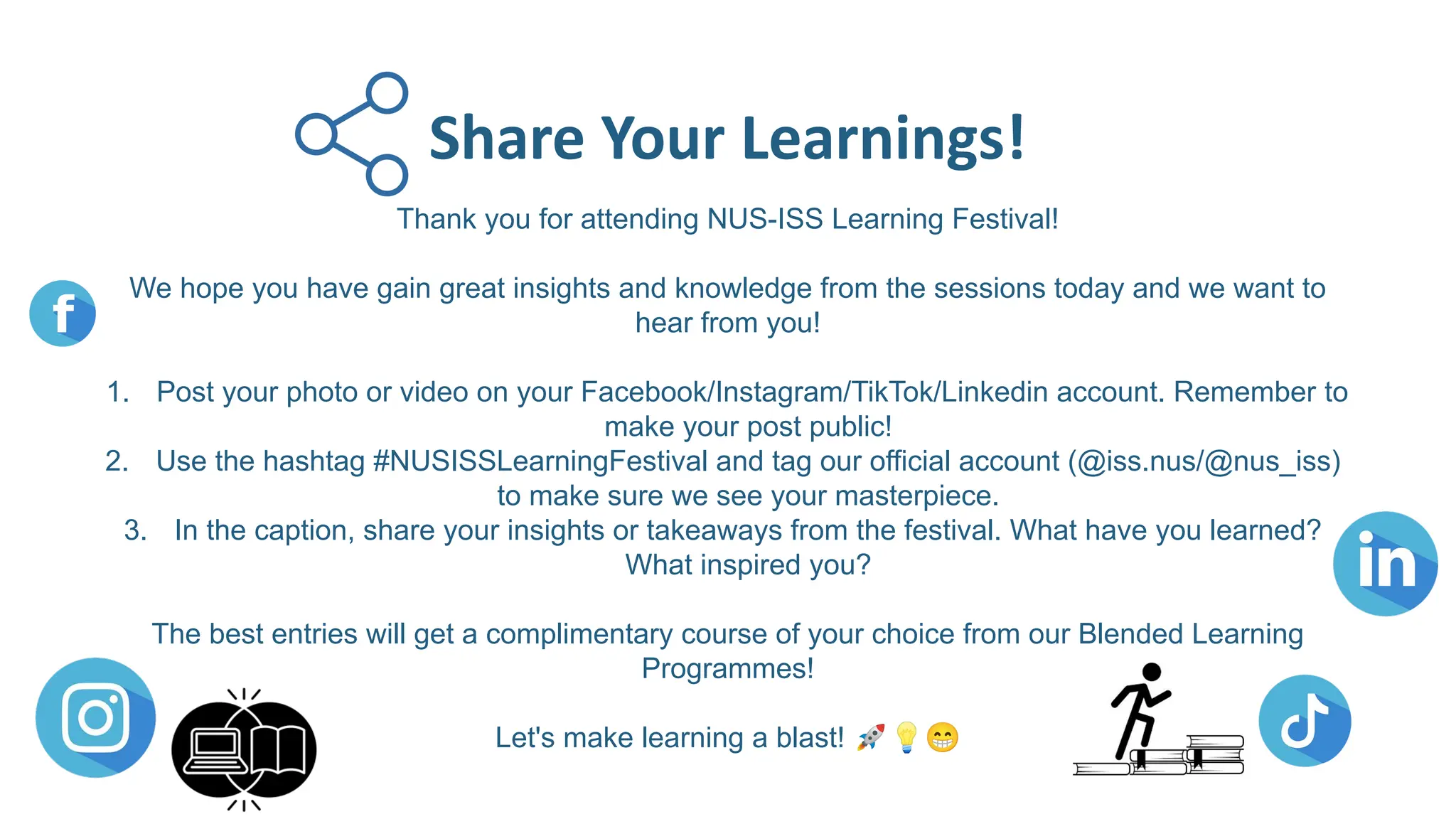 Thank you for attending NUS-ISS Learning Festival!
We hope you have gain great insights and knowledge from the sessions today and we want to
hear from you!
1. Post your photo or video on your Facebook/Instagram/TikTok/Linkedin account. Remember to
make your post public!
2. Use the hashtag #NUSISSLearningFestival and tag our official account (@iss.nus/@nus_iss)
to make sure we see your masterpiece.
3. In the caption, share your insights or takeaways from the festival. What have you learned?
What inspired you?
The best entries will get a complimentary course of your choice from our Blended Learning
Programmes!
Let's make learning a blast! 🚀💡😁
Share Your Learnings!
 