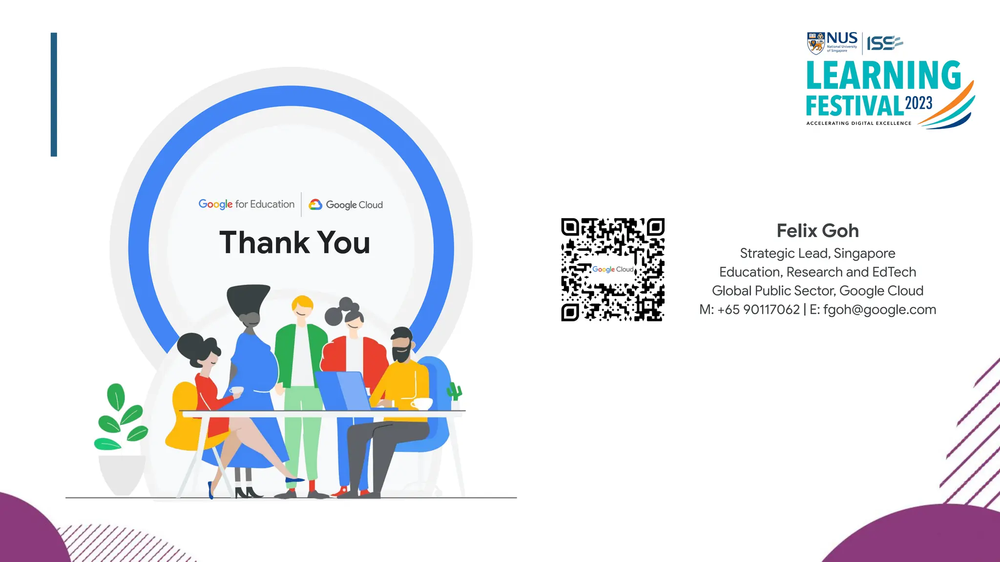 Thank You
Felix Goh
Strategic Lead, Singapore
Education, Research and EdTech
Global Public Sector, Google Cloud
M: +65 90117062 | E: fgoh@google.com
 