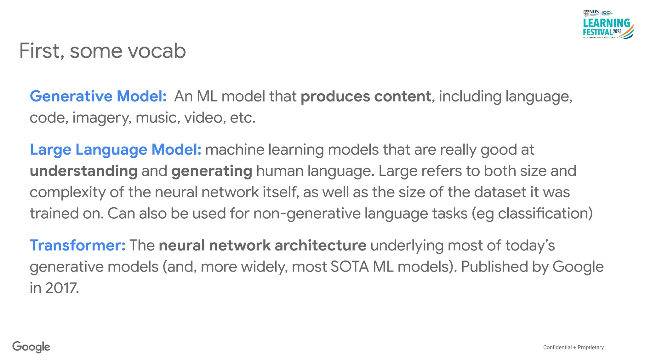 Conﬁdential + Proprietary
First, some vocab
Generative Model: An ML model that produces content, including language,
code, imagery, music, video, etc.
Large Language Model: machine learning models that are really good at
understanding and generating human language. Large refers to both size and
complexity of the neural network itself, as well as the size of the dataset it was
trained on. Can also be used for non-generative language tasks (eg classification)
Transformer: The neural network architecture underlying most of today’s
generative models (and, more widely, most SOTA ML models). Published by Google
in 2017.
 