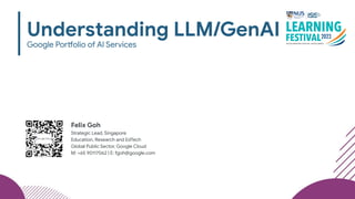 Understanding LLM/GenAI
Google Portfolio of AI Services
Felix Goh
Strategic Lead, Singapore
Education, Research and EdTech
Global Public Sector, Google Cloud
M: +65 90117062 | E: fgoh@google.com
 