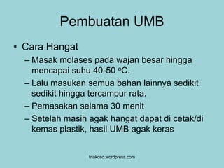 Pembuatan UMB 
• Cara Hangat 
– Masak molases pada wajan besar hingga 
mencapai suhu 40-50 oC. 
– Lalu masukan semua bahan lainnya sedikit 
sedikit hingga tercampur rata. 
– Pemasakan selama 30 menit 
– Setelah masih agak hangat dapat di cetak/di 
kemas plastik, hasil UMB agak keras 
triakoso.wordpress.com 
 