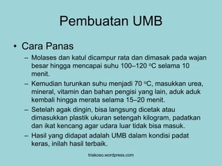 Pembuatan UMB 
• Cara Panas 
– Molases dan katul dicampur rata dan dimasak pada wajan 
besar hingga mencapai suhu 100–120 oC selama 10 
menit. 
– Kemudian turunkan suhu menjadi 70 oC, masukkan urea, 
mineral, vitamin dan bahan pengisi yang lain, aduk aduk 
kembali hingga merata selama 15–20 menit. 
– Setelah agak dingin, bisa langsung dicetak atau 
dimasukkan plastik ukuran setengah kilogram, padatkan 
dan ikat kencang agar udara luar tidak bisa masuk. 
– Hasil yang didapat adalah UMB dalam kondisi padat 
keras, inilah hasil terbaik. 
triakoso.wordpress.com 
