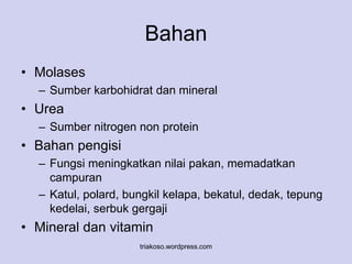 Bahan 
• Molases 
– Sumber karbohidrat dan mineral 
• Urea 
– Sumber nitrogen non protein 
• Bahan pengisi 
– Fungsi meningkatkan nilai pakan, memadatkan 
campuran 
– Katul, polard, bungkil kelapa, bekatul, dedak, tepung 
kedelai, serbuk gergaji 
• Mineral dan vitamin 
triakoso.wordpress.com 
 