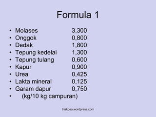 Formula 1 
• Molases 3,300 
• Onggok 0,800 
• Dedak 1,800 
• Tepung kedelai 1,300 
• Tepung tulang 0,600 
• Kapur 0,900 
• Urea 0,425 
• Lakta mineral 0,125 
• Garam dapur 0,750 
• (kg/10 kg campuran) 
triakoso.wordpress.com 
 