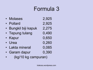 Formula 3 
• Molases 2,925 
• Pollard 2,925 
• Bungkil biji kapuk 2,275 
• Tepung tulang 0,490 
• Kapur 0,650 
• Urea 0,260 
• Lakta mineral 0,085 
• Garam dapur 0,390 
• (kg/10 kg campuran) 
triakoso.wordpress.com 
 