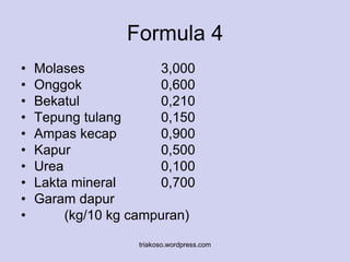 Formula 4 
• Molases 3,000 
• Onggok 0,600 
• Bekatul 0,210 
• Tepung tulang 0,150 
• Ampas kecap 0,900 
• Kapur 0,500 
• Urea 0,100 
• Lakta mineral 0,700 
• Garam dapur 
• (kg/10 kg campuran) 
triakoso.wordpress.com 
 