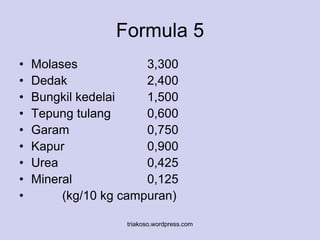 Formula 5 
• Molases 3,300 
• Dedak 2,400 
• Bungkil kedelai 1,500 
• Tepung tulang 0,600 
• Garam 0,750 
• Kapur 0,900 
• Urea 0,425 
• Mineral 0,125 
• (kg/10 kg campuran) 
triakoso.wordpress.com 
 