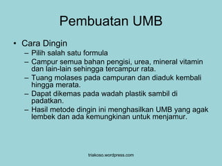 Pembuatan UMB 
triakoso.wordpress.com 
• Cara Dingin 
– Pilih salah satu formula 
– Campur semua bahan pengisi, urea, mineral vitamin 
dan lain-lain sehingga tercampur rata. 
– Tuang molases pada campuran dan diaduk kembali 
hingga merata. 
– Dapat dikemas pada wadah plastik sambil di 
padatkan. 
– Hasil metode dingin ini menghasilkan UMB yang agak 
lembek dan ada kemungkinan untuk menjamur. 
 