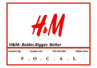H&M:	
  Bolder.Bigger.	
  Be8er	
  
	
  Caroline	
  Ng	
  	
  	
  	
  	
  	
  	
  	
  	
  	
  	
  	
  	
  	
  	
  	
  Candice	
  Lim	
  	
  	
  	
  	
  	
  	
  	
  	
  	
  	
  	
  	
  	
  	
  	
  	
  	
  Peh	
  Che	
  Min	
  	
  	
  	
  	
  	
  	
  	
  	
  	
  	
  	
  	
  	
  	
  	
  	
  Tobias	
  Chen	
  	
  	
  	
  	
  	
  	
  	
  	
  	
  	
  	
  	
  	
  	
  	
  


                                                F . O .                                                                                      C                           .                     A                           .                     L
 