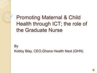 Promoting Maternal & Child
Health through ICT; the role of
the Graduate Nurse
By
Kobby Blay, CEO,Ghana Health Nest (GHN)
 