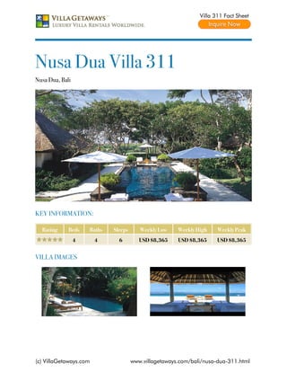 Villa 311 Fact Sheet




Nusa Dua Villa 311
Nusa Dua, Bali




KEY INFORMATION:

  Rating     Beds    Baths   Sleeps      Weekly Low    Weekly High    Weekly Peak
                 4      4      6         USD $8,365    USD $8,365     USD $8,365


VILLA IMAGES




(c) VillaGetaways.com                 www.villagetaways.com/bali/nusa-dua-311.html
 