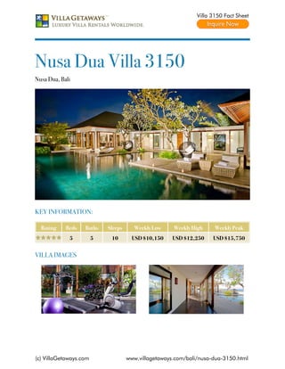 Villa 3150 Fact Sheet




Nusa Dua Villa 3150
Nusa Dua, Bali




KEY INFORMATION:

  Rating    Beds   Baths    Sleeps     Weekly Low     Weekly High     Weekly Peak
             5          5    10        USD $10,150    USD $12,250    USD $15,750


VILLA IMAGES




(c) VillaGetaways.com                www.villagetaways.com/bali/nusa-dua-3150.html
 