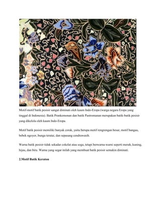 Motif-motif batik pesisir sangat diminati oleh kaum Indo-Eropa (warga negara Eropa yang
tinggal di Indonesia). Batik Prankemonan dan batik Pastromanan merupakan batik-batik pesisir
yang dikelola oleh kaum Indo-Eropa.
Motif batik pesisir memiliki banyak corak, yaitu berupa motif rengrengan besar, motif bangau,
bebek ngoyor, bunga teratai, dan sepasang cendrawasih.
Warna batik pesisir tidak sekadar cokelat atau soga, tetapi berwarna-warni seperti merah, kuning,
hijau, dan biru. Warna yang segar inilah yang membuat batik pesisir semakin diminati.
2.Motif Batik Keraton
 