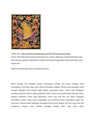 sumber foto : http://anaimania-blog.blogspot.com/2012/06/cinta-indonesia.html
Konon, batik Bali banyak dipasok dari tanah Jawa. Namun, Bali juga memiliki batik khas yang
tidak ada atau tidak bisa diproduksi di daerah lain karena menggunakan teknik pembuatan yang
sangat sulit.
Motif-motif batik Bali antara lain adalah motif bat
Motif larangan dari kalangan keraton merangsang seniman dari kaum saudagar untuk
menciptakan motif baru yang sesuai selera masyarakat saudagar. Mereka juga mengubah motif
larangan sehingga motif tersebut dapat dipakai masyarakat umum. Desain batik Sudagaran
umumnya terkesan “berani” dalam pemilihan bentuk, stilisasi atas benda-benda alam atau satwa,
maupun kombinasi warna yang didominasi warna soga dan biru tua. Batik Sudagaran
menyajikan kualitas dalam proses pengerjaan serta kerumitan dalam menyajikan ragam hias
yang baru. Pencipta batik Sudagaran mengubah batik keraton dengan isen-isen yang rumit dan
mengisinya dengan cecek (bintik) sehingga tercipta batik yang amat indah.
 