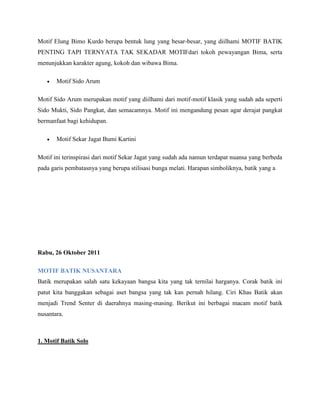 Motif Elung Bimo Kurdo berupa bentuk lung yang besar-besar, yang diilhami MOTIF BATIK
PENTING TAPI TERNYATA TAK SEKADAR MOTIFdari tokoh pewayangan Bima, serta
menunjukkan karakter agung, kokoh dan wibawa Bima.
 Motif Sido Arum
Motif Sido Arum merupakan motif yang diilhami dari motif-motif klasik yang sudah ada seperti
Sido Mukti, Sido Pangkat, dan semacamnya. Motif ini mengandung pesan agar derajat pangkat
bermanfaat bagi kehidupan.
 Motif Sekar Jagat Bumi Kartini
Motif ini terinspirasi dari motif Sekar Jagat yang sudah ada namun terdapat nuansa yang berbeda
pada garis pembatasnya yang berupa stilisasi bunga melati. Harapan simboliknya, batik yang a
Rabu, 26 Oktober 2011
MOTIF BATIK NUSANTARA
Batik merupakan salah satu kekayaan bangsa kita yang tak ternilai harganya. Corak batik ini
patut kita banggakan sebagai aset bangsa yang tak kan pernah hilang. Ciri Khas Batik akan
menjadi Trend Senter di daerahnya masing-masing. Berikut ini berbagai macam motif batik
nusantara.
1. Motif Batik Solo
 
