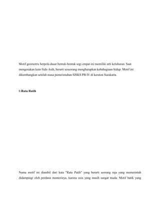 Motif geometris berpola dasar bentuk-bentuk segi empat ini memiliki arti keluhuran. Saat
mengenakan kain Sido Asih, berarti seseorang mengharapkan kebahagiaan hidup. Motif ini
dikembangkan setelah masa pemerintahan SISKS PB IV di keraton Surakarta.
b.Ratu Ratih
Nama motif ini diambil dari kata "Ratu Patih" yang berarti seorang raja yang memerintah
didampingi oleh perdana menterinya, karena usia yang masih sangat muda. Motif batik yang
 