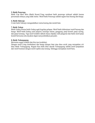 5. Batik Ponorogo
Batik Cap Mori Biru (Batik Kasar) Yang membuat batik ponorogo terkenal adalah karena
pewarnaan nilanya yang tidak luntur. Motif batik Ponorogo adalah ragam hias burung dan bunga
6. Batik Sidorajo
Corak batik Sidoarjo mengandalkan warna kuning dan merah bata
7. Batik Tuban
Batik Gedog Warna batik Gedog agak kegelap gelapan. Motif batik didominasi motif burung dan
bunga. Motif batik Gedog yaitu panjiori, kenongo uleran, ganggeng, panji krentil, panji serong,
dan panji komang. Tiga motif terakhir dahulu hanya dipakai oleh pangeran dan batik motif panji
krentil berwarna nila diyakini dapat menyembuhkan penyakit.
8. Batik Tulungagung
Berwarna sogan (coklat) dan biru tua (wedelan).
Dengan motif Lung (tumbuhan) dan bunga dengan latar atau dasa cecek yang merupakan ciri
khas Batik Tulungagung. Ragam hias batik khas daerah Tulungagung adalah motif perpaduan
dari motif truntum dengan motif ceplok atau kotang. Sehingga merupakan motif baru.
 