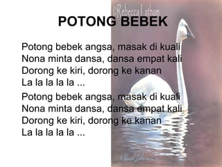 POTONG BEBEK
Potong bebek angsa, masak di kuali
Nona minta dansa, dansa empat kali
Dorong ke kiri, dorong ke kanan
La la la la la ...
Potong bebek angsa, masak di kuali
Nona minta dansa, dansa empat kali
Dorong ke kiri, dorong ke kanan
La la la la la ...
 