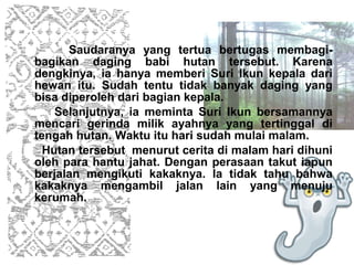 Saudaranya yang tertua bertugas membagi-
bagikan daging babi hutan tersebut. Karena
dengkinya, ia hanya memberi Suri Ikun kepala dari
hewan itu. Sudah tentu tidak banyak daging yang
bisa diperoleh dari bagian kepala.
    Selanjutnya, ia meminta Suri Ikun bersamannya
mencari gerinda milik ayahnya yang tertinggal di
tengah hutan. Waktu itu hari sudah mulai malam.
  Hutan tersebut menurut cerita di malam hari dihuni
oleh para hantu jahat. Dengan perasaan takut iapun
berjalan mengikuti kakaknya. Ia tidak tahu bahwa
kakaknya mengambil jalan lain yang menuju
kerumah.
 