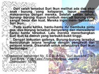 Dari celah tersebut Suri Ikun melihat ada dua ekor
  anak burung yang kelaparan. Iapun membagi
  makanannya dengan mereka. Setelah sekian tahun,
  burung- burung itupun tumbuh menjadi burung yang
  sangat besar dan kuat. Mereka ingin mem- bebaskan
  Suri Ikun.
    Pada suatu ketika, hantu-hantu itu membuka pintu
  gua, dua burung tersebut menyerang dan mencederai
  hantu hantu tersebut. Lalu mereka menerbangkan
  Suri Ikun ke daerah yang berbukit-bukit tinggi.
    Dengan kekuatan gaibnya, Burung-burung tersebut
  menciptakan istana lengkap dengan pengawal dan
  pelayan istana. Disanalah untuk selanjutnya Suri Ikun
  berbahagia.

(Diadaptasi bebas dari Ny. S.D.B. Aman,"Suri Ikun and The
  Two Birds," Folk Tales From Indonesia, Jakarta:
  Djambatan, 1976).
 